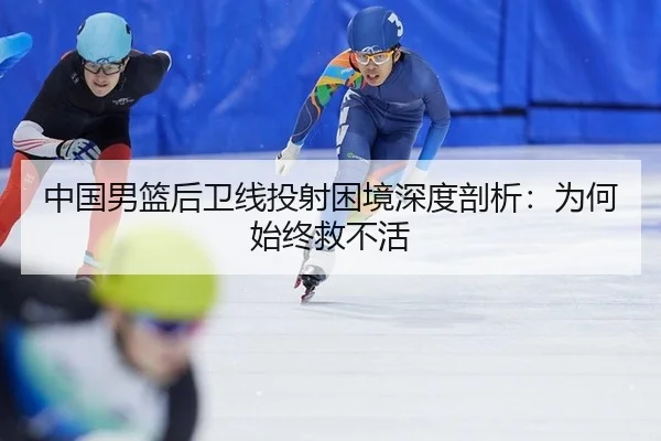 中国男篮后卫线投射困境深度剖析：为何始终救不活
